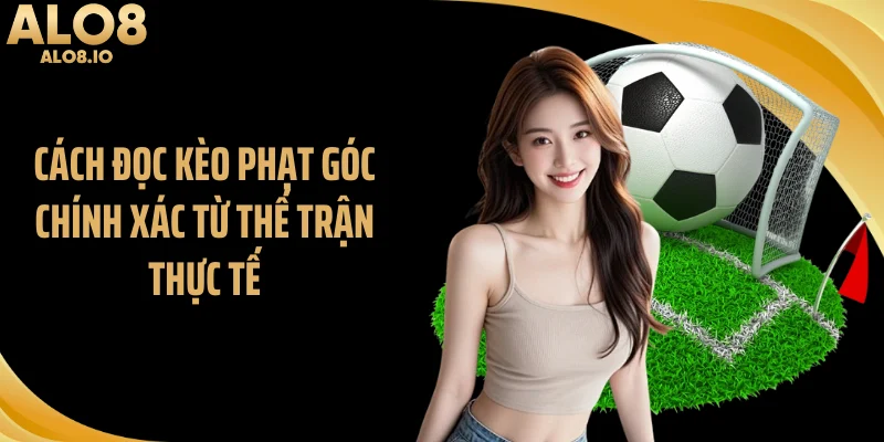 Cách đọc kèo phạt góc chính xác từ thế trận thực tế