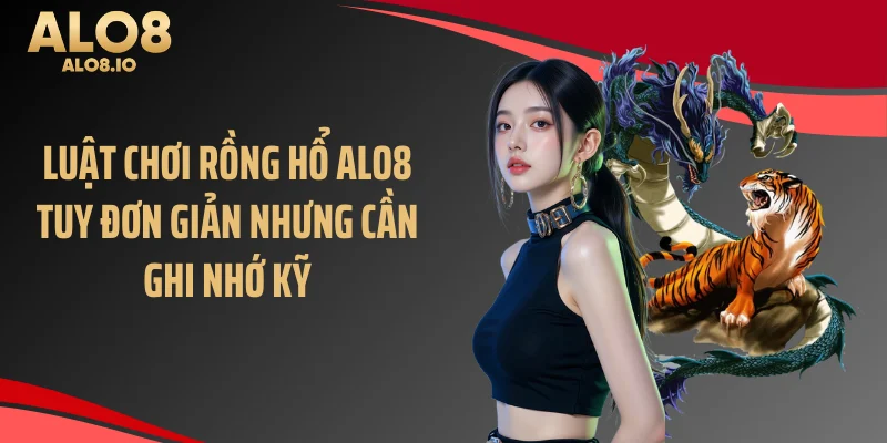 Luật chơi rồng hổ ALO8 tuy đơn giản nhưng cần ghi nhớ kỹ